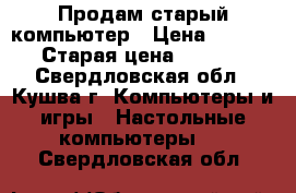 Продам старый компьютер › Цена ­ 1 000 › Старая цена ­ 1 000 - Свердловская обл., Кушва г. Компьютеры и игры » Настольные компьютеры   . Свердловская обл.